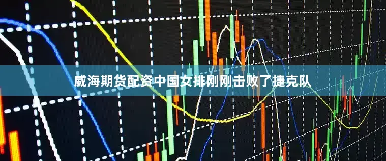 威海期货配资中国女排刚刚击败了捷克队